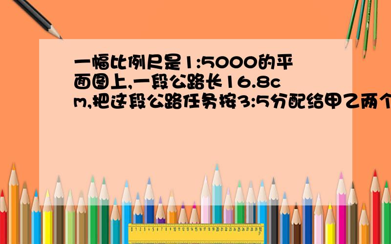 一幅比例尺是1:5000的平面图上,一段公路长16.8cm,把这段公路任务按3:5分配给甲乙两个修路队,两个对各修