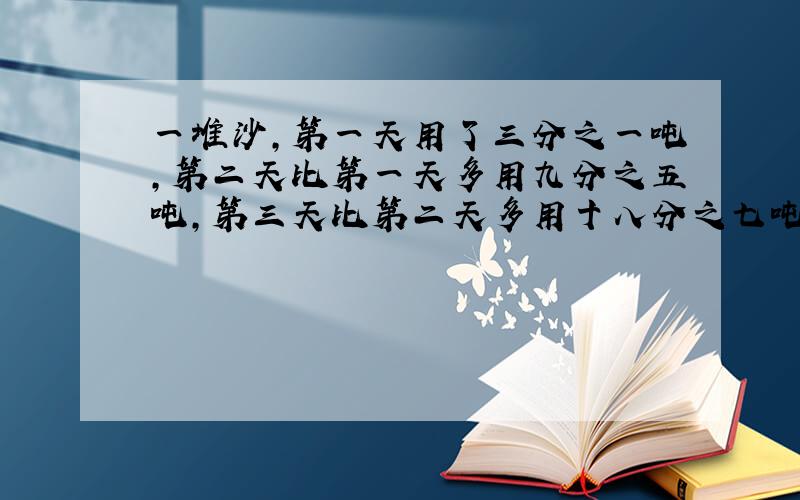 一堆沙,第一天用了三分之一吨,第二天比第一天多用九分之五吨,第三天比第二天多用十八分之七吨,第二天和第三天各用去几吨?