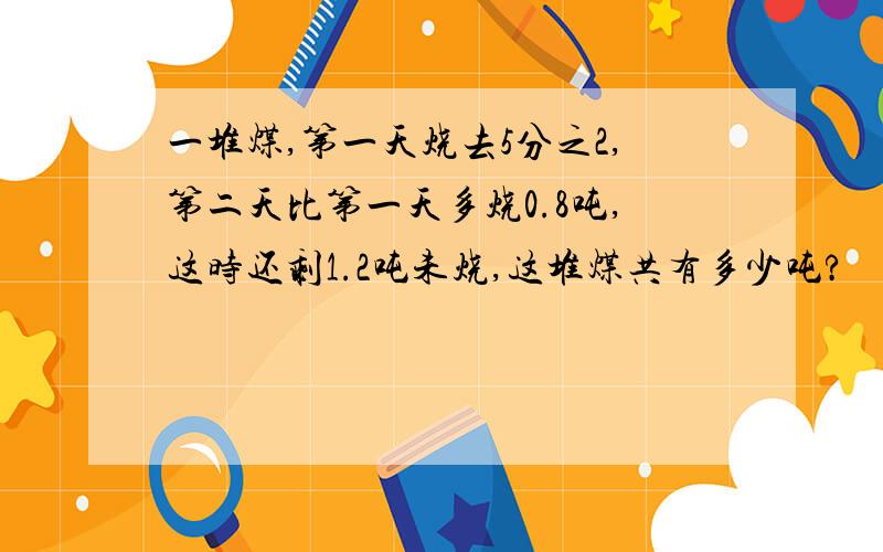 一堆煤,第一天烧去5分之2,第二天比第一天多烧0.8吨,这时还剩1.2吨未烧,这堆煤共有多少吨?