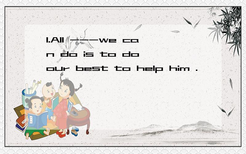 1.All ---we can do is to do our best to help him .