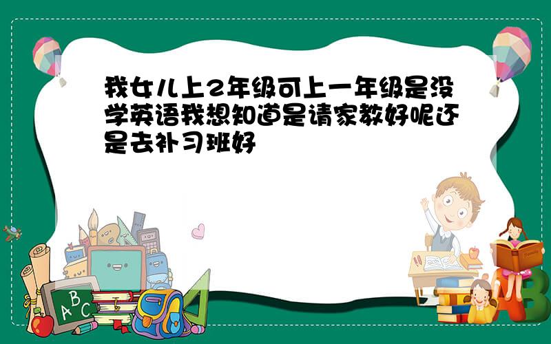 我女儿上2年级可上一年级是没学英语我想知道是请家教好呢还是去补习班好