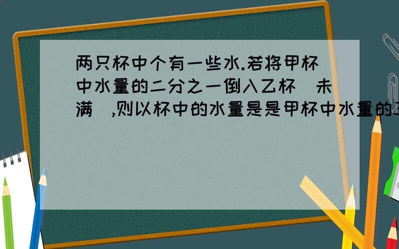 两只杯中个有一些水.若将甲杯中水量的二分之一倒入乙杯（未满）,则以杯中的水量是是甲杯中水量的3倍；若最初是将甲杯中水量的