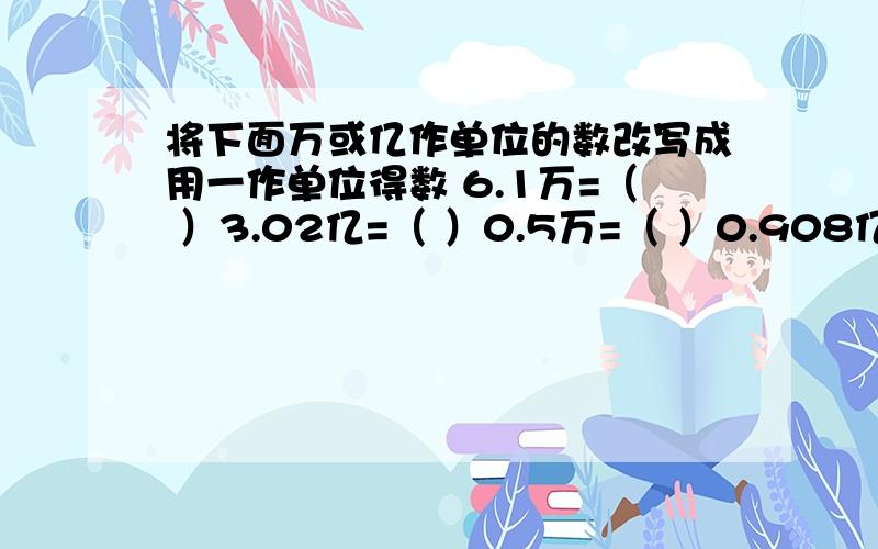 将下面万或亿作单位的数改写成用一作单位得数 6.1万=（ ）3.02亿=（ ）0.5万=（ ）0.908亿=（ ）