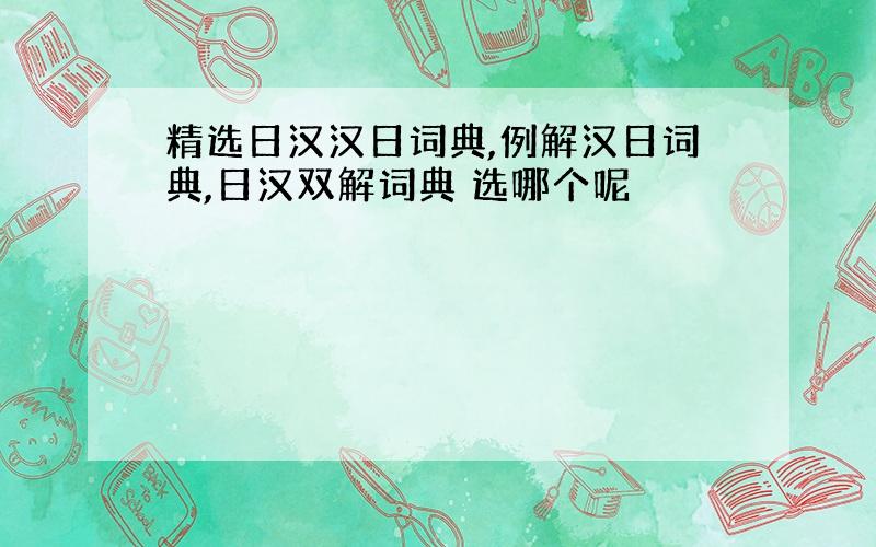 精选日汉汉日词典,例解汉日词典,日汉双解词典 选哪个呢