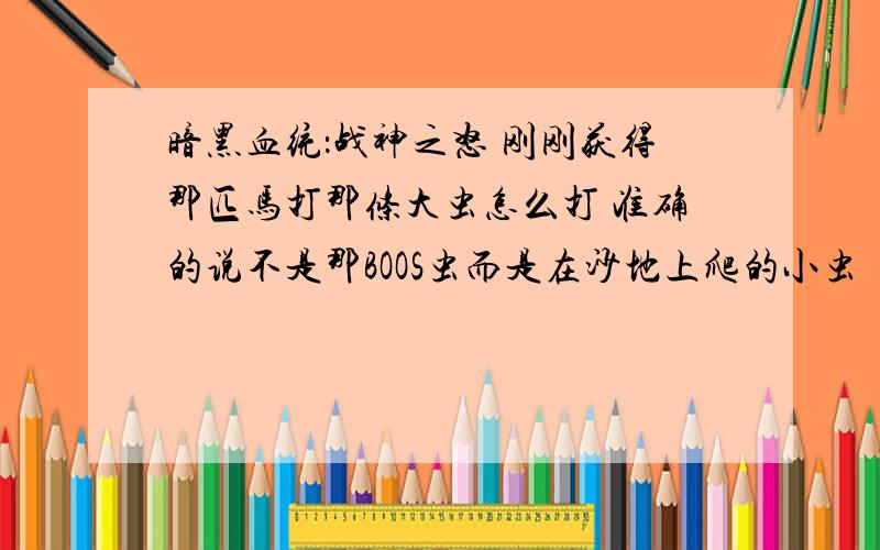 暗黑血统：战神之怒 刚刚获得那匹马打那条大虫怎么打 准确的说不是那BOOS虫而是在沙地上爬的小虫