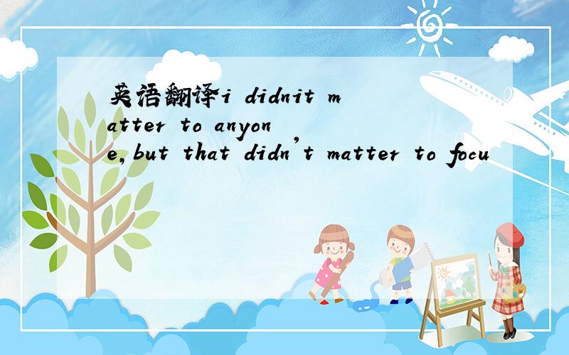 英语翻译i didnit matter to anyone,but that didn't matter to focu