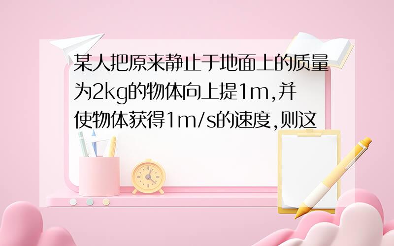 某人把原来静止于地面上的质量为2kg的物体向上提1m,并使物体获得1m/s的速度,则这