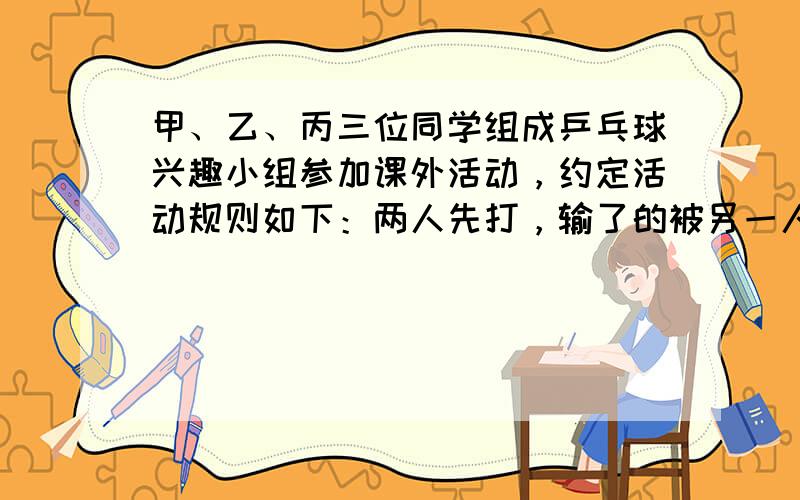 甲、乙、丙三位同学组成乒乓球兴趣小组参加课外活动，约定活动规则如下：两人先打，输了的被另一人换下，赢了的继续打，下一次活