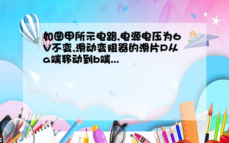 如图甲所示电路,电源电压为6V不变,滑动变阻器的滑片P从a端移动到b端...