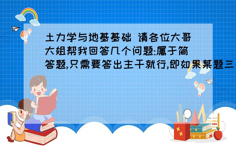 土力学与地基基础 请各位大哥大姐帮我回答几个问题:属于简答题,只需要答出主干就行,即如果某题三条,只要1,2,3,即可,