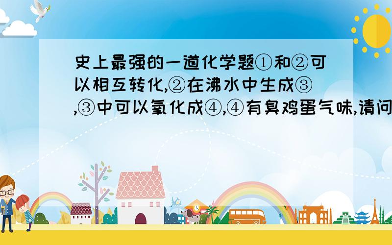 史上最强的一道化学题①和②可以相互转化,②在沸水中生成③,③中可以氧化成④,④有臭鸡蛋气味,请问③④各是什么?