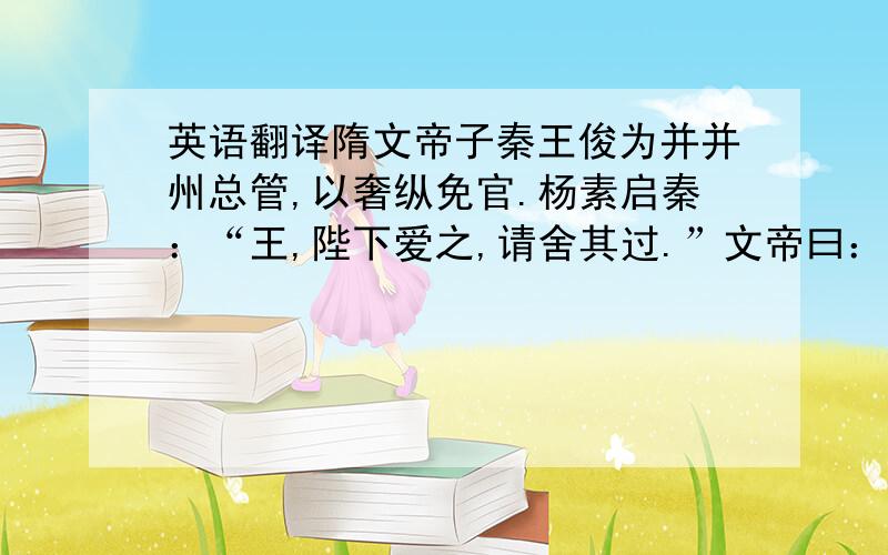 英语翻译隋文帝子秦王俊为并并州总管,以奢纵免官.杨素启秦：“王,陛下爱之,请舍其过.”文帝曰：“法不可违.若如公意,吾是