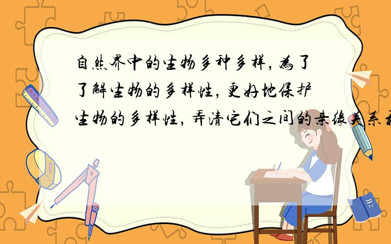 自然界中的生物多种多样，为了了解生物的多样性，更好地保护生物的多样性，弄清它们之间的亲缘关系和进化关系，我们需要对生物