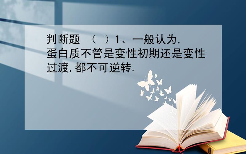 判断题 （ ）1、一般认为,蛋白质不管是变性初期还是变性过渡,都不可逆转.