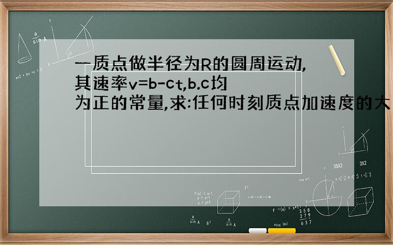 一质点做半径为R的圆周运动,其速率v=b-ct,b.c均为正的常量,求:任何时刻质点加速度的大小和方向?