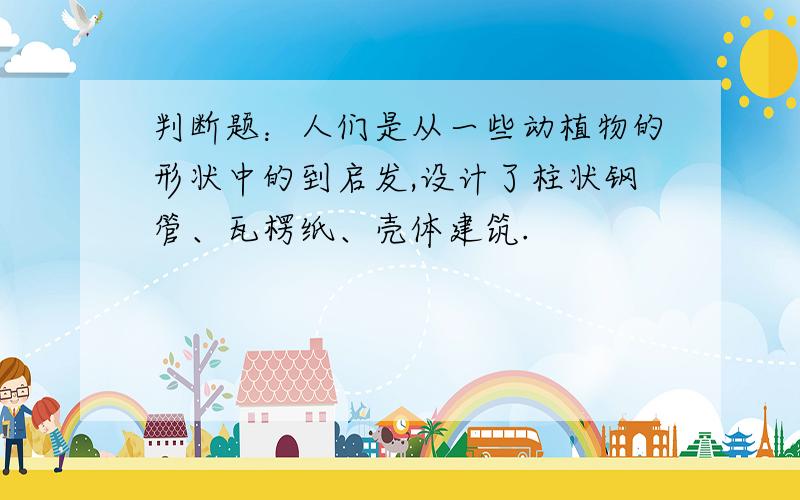 判断题：人们是从一些动植物的形状中的到启发,设计了柱状钢管、瓦楞纸、壳体建筑.