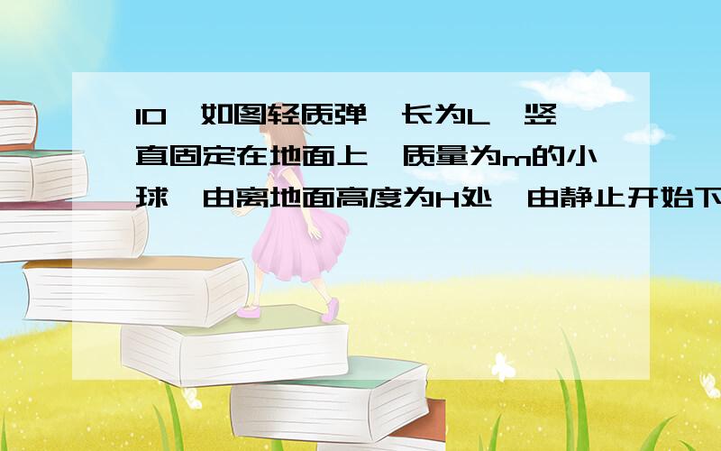 10、如图轻质弹簧长为L,竖直固定在地面上,质量为m的小球,由离地面高度为H处,由静止开始下落,正好落在