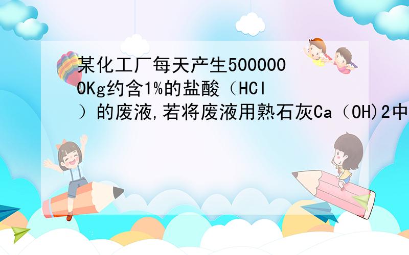 某化工厂每天产生5000000Kg约含1%的盐酸（HCl）的废液,若将废液用熟石灰Ca（OH)2中和后排放,则每天大约