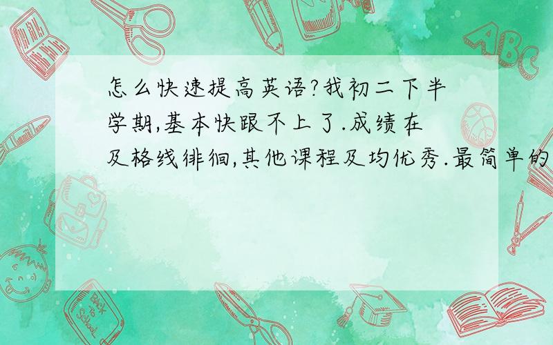 怎么快速提高英语?我初二下半学期,基本快跟不上了.成绩在及格线徘徊,其他课程及均优秀.最简单的方法是什么?