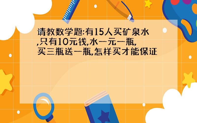 请教数学题:有15人买矿泉水,只有10元钱,水一元一瓶,买三瓶送一瓶,怎样买才能保证