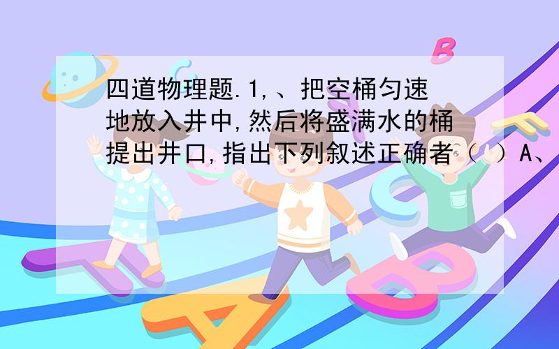 四道物理题.1,、把空桶匀速地放入井中,然后将盛满水的桶提出井口,指出下列叙述正确者（ ）A、放桶过程,只有重力作用,重