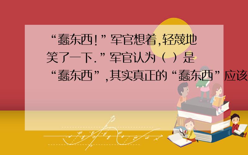 “蠢东西!”军官想着,轻蔑地笑了一下.”军官认为（ ）是“蠢东西”,其实真正的“蠢东西”应该是（ )