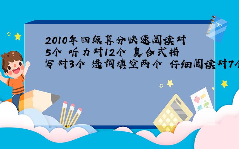 2010年四级算分快速阅读对5个 听力对12个 复合式拼写对3个 选词填空两个 仔细阅读对7个 完形填空对17个 翻译对