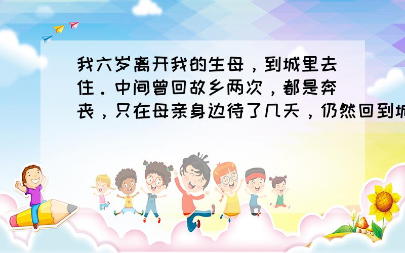 我六岁离开我的生母，到城里去住。中间曾回故乡两次，都是奔丧，只在母亲身边待了几天，仍然回到城里。在我读大学二年级的时候，