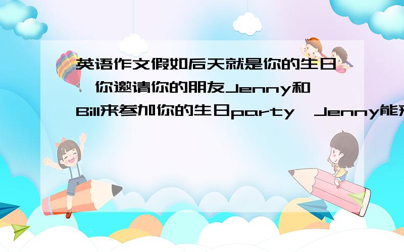 英语作文假如后天就是你的生日,你邀请你的朋友Jenny和Bill来参加你的生日party,Jenny能来,但Bill因不