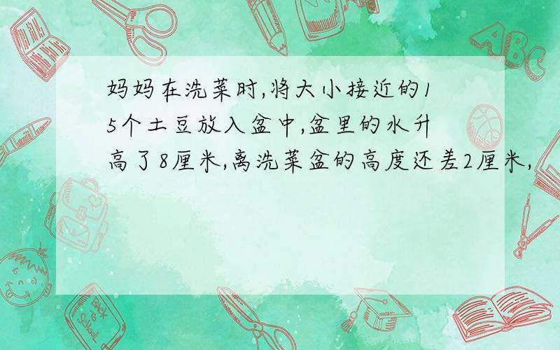 妈妈在洗菜时,将大小接近的15个土豆放入盆中,盆里的水升高了8厘米,离洗菜盆的高度还差2厘米,