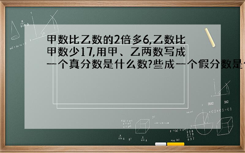 甲数比乙数的2倍多6,乙数比甲数少17,用甲、乙两数写成一个真分数是什么数?些成一个假分数是什么数?