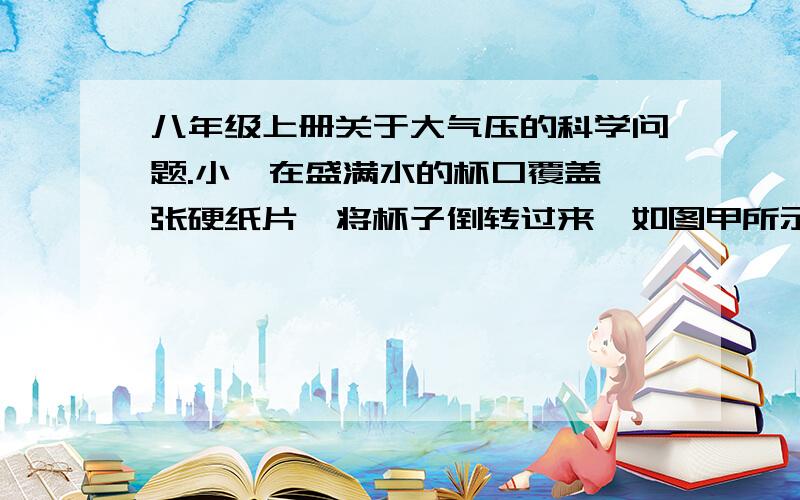 八年级上册关于大气压的科学问题.小柯在盛满水的杯口覆盖一张硬纸片,将杯子倒转过来,如图甲所示实验,小柯认为大气把纸片拖住