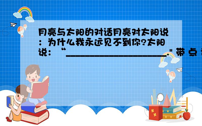 月亮与太阳的对话月亮对太阳说：为什么我永远见不到你?太阳说：“_____________________.