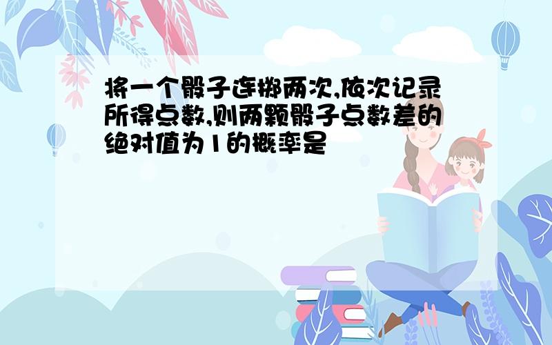 将一个骰子连掷两次,依次记录所得点数,则两颗骰子点数差的绝对值为1的概率是