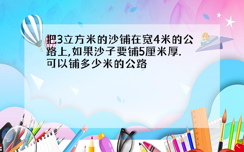 把3立方米的沙铺在宽4米的公路上,如果沙子要铺5厘米厚.可以铺多少米的公路