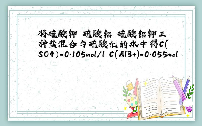 将硫酸钾 硫酸铝 硫酸铝钾三种盐混合与硫酸化的水中得C(SO4）=0.105mol/l C(Al3+)=0.055mol