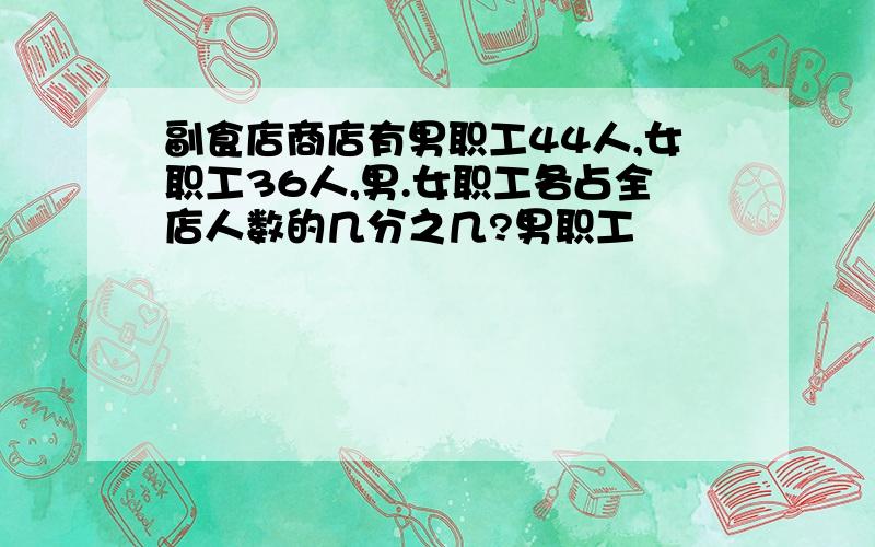 副食店商店有男职工44人,女职工36人,男.女职工各占全店人数的几分之几?男职工