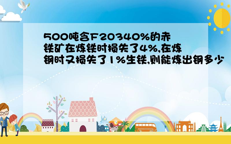 500吨含F2O340%的赤铁矿在炼铁时损失了4%,在炼钢时又损失了1%生铁,则能炼出钢多少