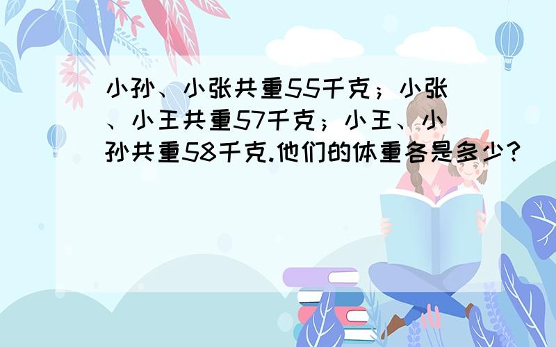 小孙、小张共重55千克；小张、小王共重57千克；小王、小孙共重58千克.他们的体重各是多少?