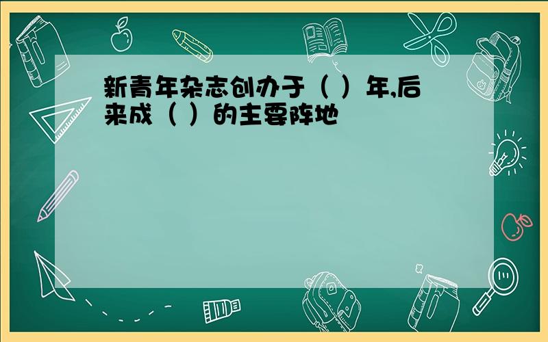 新青年杂志创办于（ ）年,后来成（ ）的主要阵地