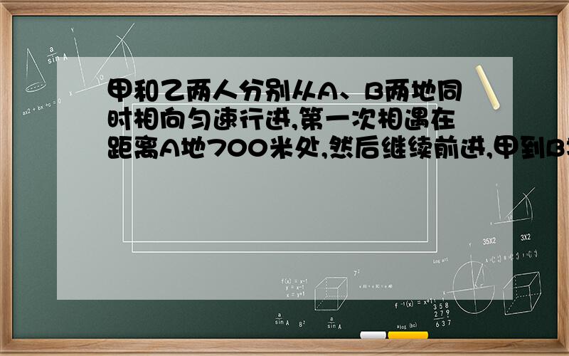 甲和乙两人分别从A、B两地同时相向匀速行进,第一次相遇在距离A地700米处,然后继续前进,甲到B地,乙到A地都立即返回,