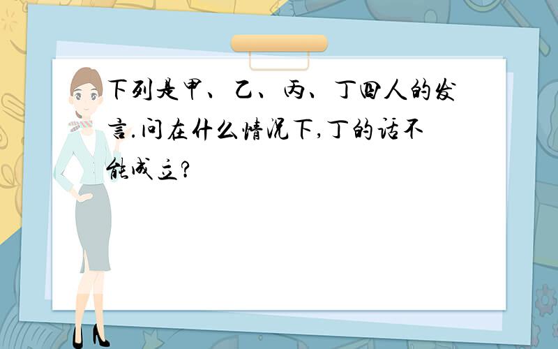 下列是甲、乙、丙、丁四人的发言.问在什么情况下,丁的话不能成立?