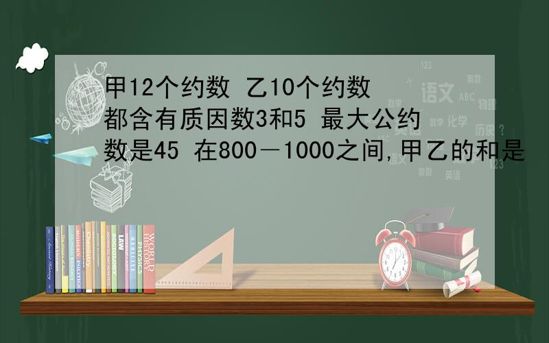 甲12个约数 乙10个约数 都含有质因数3和5 最大公约数是45 在800－1000之间,甲乙的和是