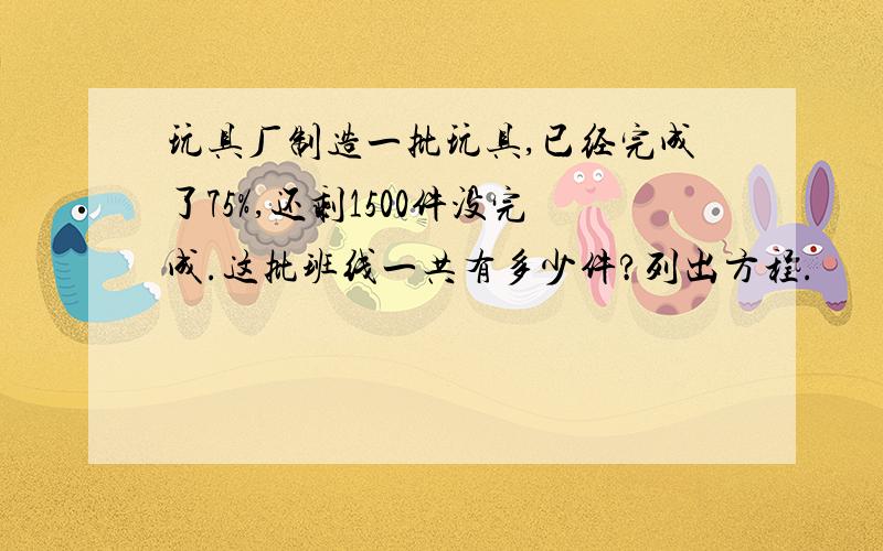 玩具厂制造一批玩具,已经完成了75%,还剩1500件没完成.这批班线一共有多少件?列出方程.