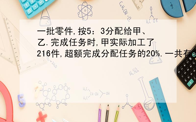 一批零件,按5：3分配给甲、乙.完成任务时,甲实际加工了216件,超额完成分配任务的20%.一共有多少件?