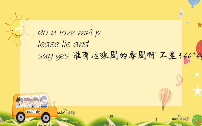 do u love me?please lie and say yes 谁有这张图的原图啊 不是360*640的