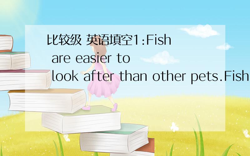 比较级 英语填空1:Fish are easier to look after than other pets.Fish