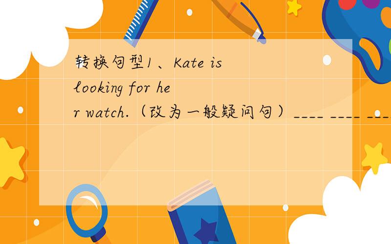 转换句型1、Kate is looking for her watch.（改为一般疑问句）____ ____ ____