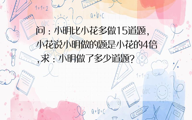 问：小明比小花多做15道题,小花说小明做的题是小花的4倍,求：小明做了多少道题?