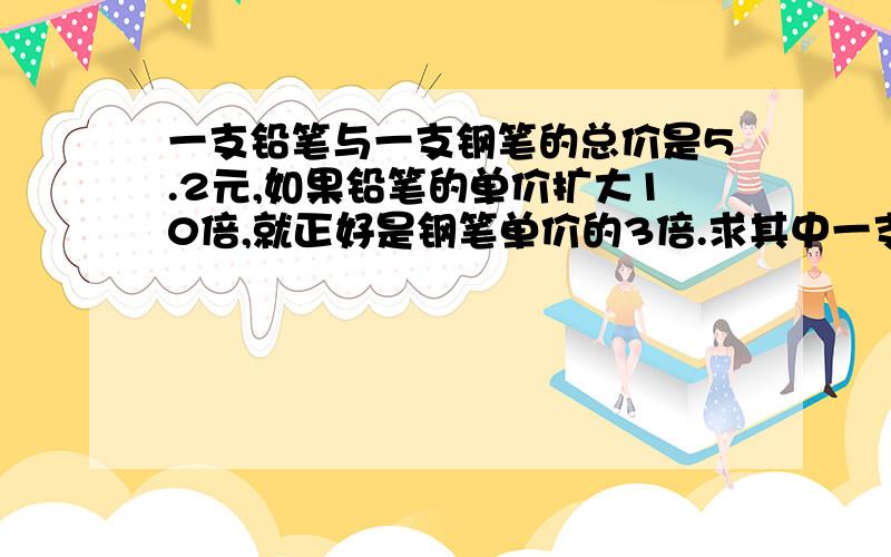 一支铅笔与一支钢笔的总价是5.2元,如果铅笔的单价扩大10倍,就正好是钢笔单价的3倍.求其中一支笔的单价